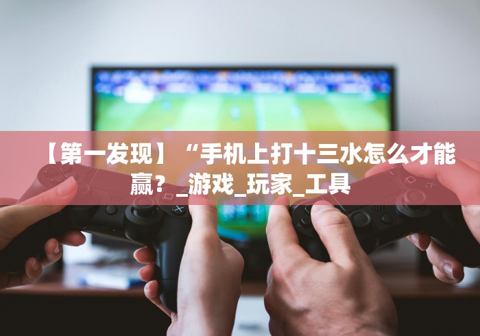 【第一发现】“手机上打十三水怎么才能赢？_游戏_玩家_工具