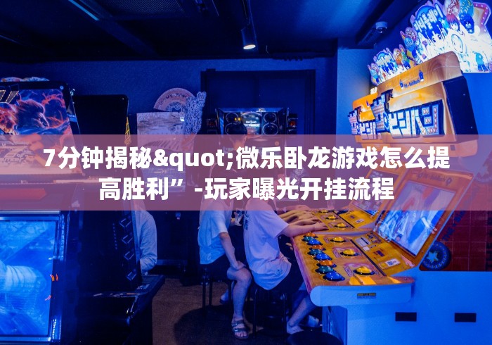 7分钟揭秘"微乐卧龙游戏怎么提高胜利”-玩家曝光开挂流程