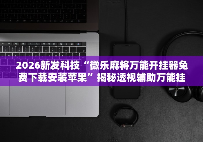 2026新发科技“微乐麻将万能开挂器免费下载安装苹果”揭秘透视辅助万能挂 